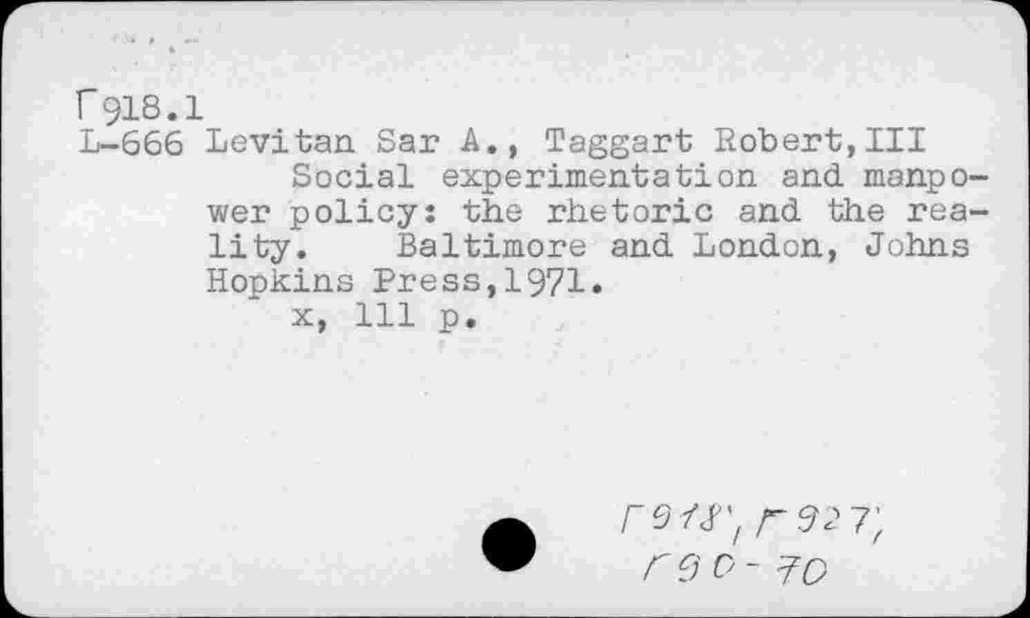 ﻿r918.1
L-666 Levitan Sar A., Taggart Robert,III
Social experimentation and manpower policy: the rhetoric and the reality. Baltimore and London, Johns Hopkins Press,1971.
x, 111 p.
rs/j; /-927;
reo- ^0